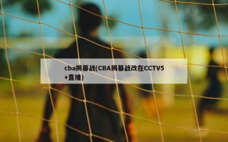 cba揭幕战(CBA揭幕战改在CCTV5+直播)