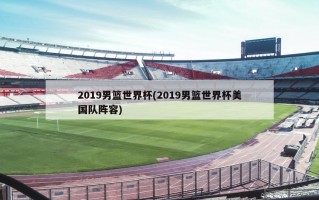 2019男篮世界杯(2019男篮世界杯美国队阵容)