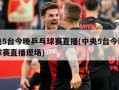 中央5台今晚乒乓球赛直播(中央5台今晚乒乓球赛直播现场)