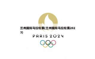 兰州国际马拉松赛(兰州国际马拉松赛2023)