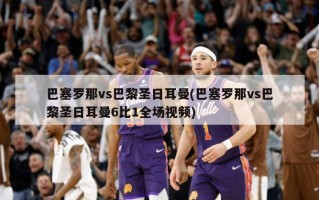 巴塞罗那vs巴黎圣日耳曼(巴塞罗那vs巴黎圣日耳曼6比1全场视频)